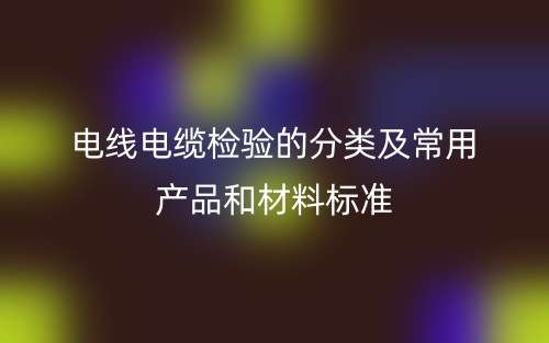 電線電纜檢驗(yàn)的分類及常用產(chǎn)品和材料標(biāo)準(zhǔn)是什么？(圖1)