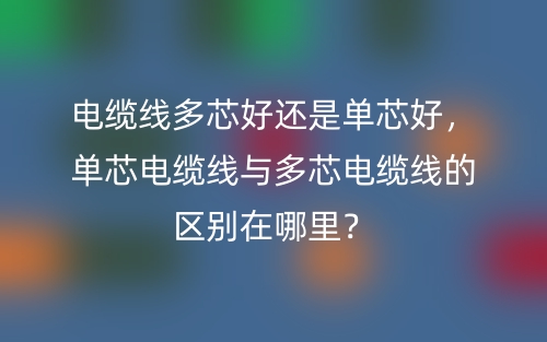 電纜線多芯好還是單芯好，單芯電纜線與多芯電纜線的區(qū)別在哪里？(圖1)