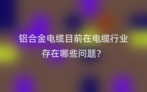 鋁合金電纜目前在電纜行業(yè)存在哪些問題？(圖1)