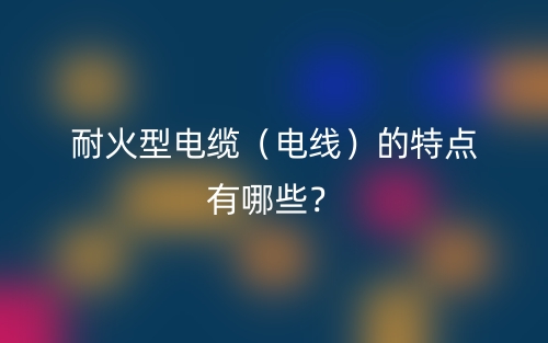 耐火型電纜（電線）的特點有哪些？(圖1)