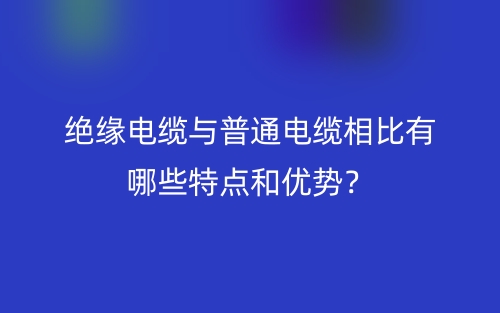 絕緣電纜與普通電纜相比有哪些特點和優(yōu)勢？(圖1)