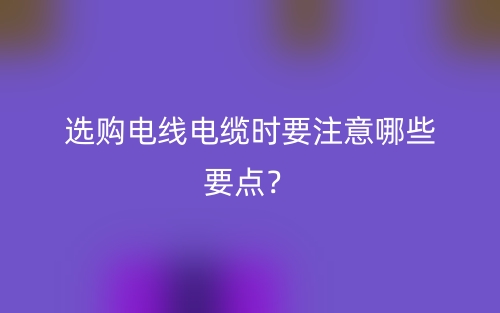 選購(gòu)電線電纜時(shí)要注意哪些要點(diǎn)？(圖1)